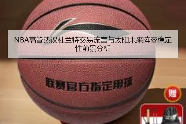 NBA高管热议杜兰特交易流言与太阳未来阵容稳定性前景分析