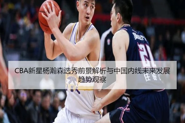 CBA新星杨瀚森选秀前景解析与中国内线未来发展趋势观察