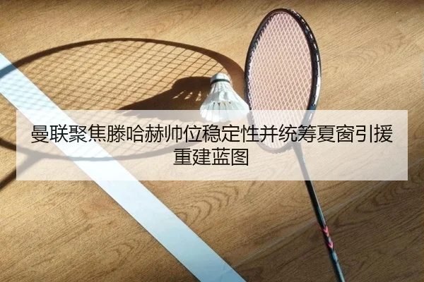 曼联聚焦滕哈赫帅位稳定性并统筹夏窗引援重建蓝图