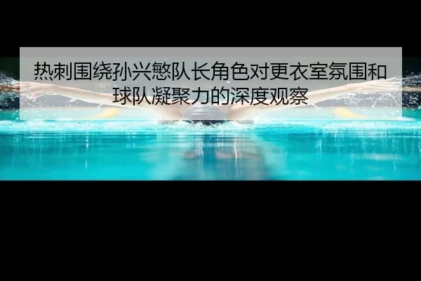 热刺围绕孙兴慜队长角色对更衣室氛围和球队凝聚力的深度观察