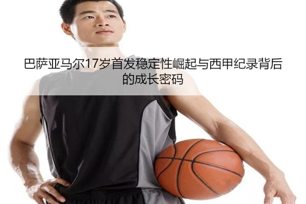 巴萨亚马尔17岁首发稳定性崛起与西甲纪录背后的成长密码