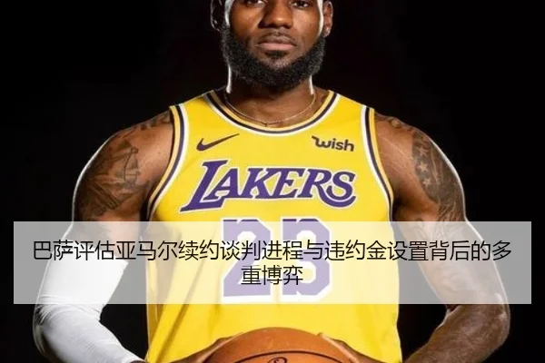 巴萨评估亚马尔续约谈判进程与违约金设置背后的多重博弈