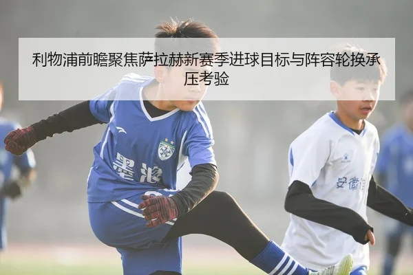 利物浦前瞻聚焦萨拉赫新赛季进球目标与阵容轮换承压考验