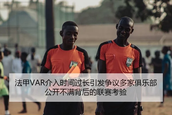 法甲VAR介入时间过长引发争议多家俱乐部公开不满背后的联赛考验