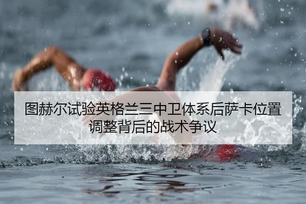 图赫尔试验英格兰三中卫体系后萨卡位置调整背后的战术争议